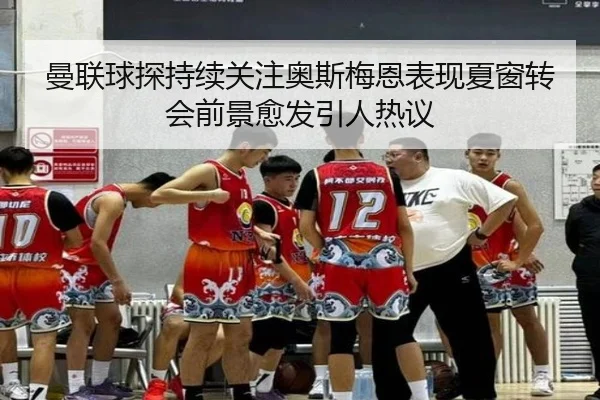 曼联球探持续关注奥斯梅恩表现夏窗转会前景愈发引人热议