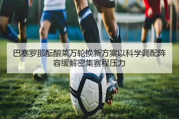 巴塞罗那酝酿莱万轮换新方案以科学调配阵容缓解密集赛程压力