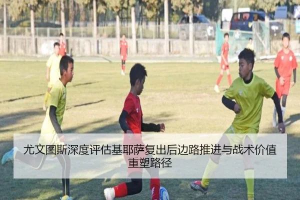 尤文图斯深度评估基耶萨复出后边路推进与战术价值重塑路径