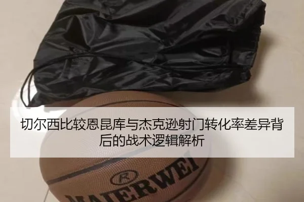 切尔西比较恩昆库与杰克逊射门转化率差异背后的战术逻辑解析 | kaiyun