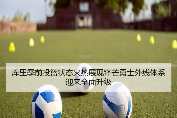 库里季前投篮状态火热展现锋芒勇士外线体系迎来全面升级 - kaiyun